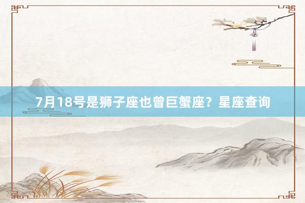 7月18号是狮子座也曾巨蟹座？星座查询