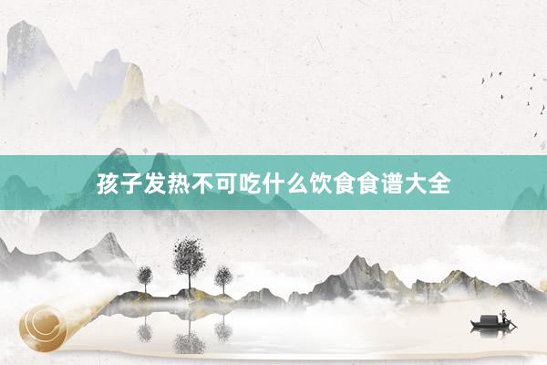 孩子发热不可吃什么饮食食谱大全
